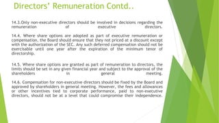 Directors’ Remuneration Contd..
14.3.Only non-executive directors should be involved in decisions regarding the
remuneration of executive directors.
14.4. Where share options are adopted as part of executive remuneration or
compensation, the Board should ensure that they not priced at a discount except
with the authorization of the SEC. Any such deferred compensation should not be
exercisable until one year after the expiration of the minimum tenor of
directorship.
14.5. Where share options are granted as part of remuneration to directors, the
limits should be set in any given financial year and subject to the approval of the
shareholders in general meeting.
14.6. Compensation for non-executive directors should be fixed by the Board and
approved by shareholders in general meeting. However, the fees and allowances
or other incentives tied to corporate performance, paid to non-executive
directors, should not be at a level that could compromise their independence.
 