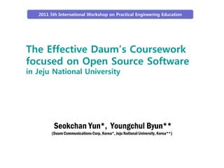 2011 5th International Workshop on Practical Engineering Education




The Effective Daum’s Coursework
focused on Open Source Software
in Jeju National University




          Seokchan Yun*, Youngchul Byun**
         (Daum Communications Corp, Korea*, Jeju National University, Korea**)
 