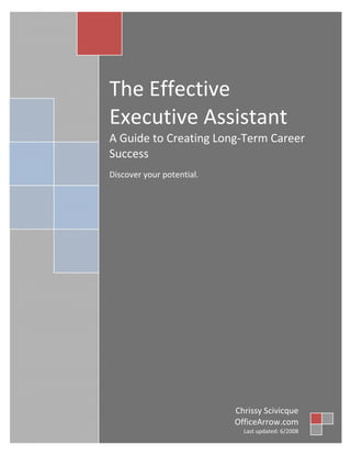  
 

 

The Effective 
Executive Assistant 
A Guide to Creating Long‐Term Career 
Success 
 

Discover your potential.  
 

Chrissy Scivicque
OfficeArrow.com
Last updated: 6/2008 

 