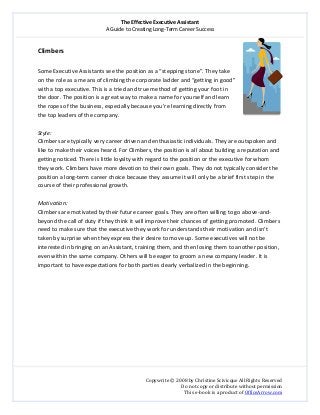 The Effective Executive Assistant 
A Guide to Creating Long‐Term Career Success 
   
 
Copywrite © 2008 by Christine Scivicque All Rights Reserved 
Do not copy or distribute without permission  
This e‐book is a product of OfficeArrow.com 
 
Climbers 
  
Some Executive Assistants see the position as a “stepping stone”. They take 
on the role as a means of climbing the corporate ladder and “getting in good” 
with a top executive. This is a tried and true method of getting your foot in 
the door. The position is a great way to make a name for yourself and learn 
the ropes of the business, especially because you’re learning directly from 
the top leaders of the company.  
 
Style:  
Climbers are typically very career driven and enthusiastic individuals. They are outspoken and 
like to make their voices heard. For Climbers, the position is all about building a reputation and 
getting noticed. There is little loyalty with regard to the position or the executive for whom 
they work. Climbers have more devotion to their own goals. They do not typically consider the 
position a long‐term career choice because they assume it will only be a brief first step in the 
course of their professional growth.   
 
Motivation:  
Climbers are motivated by their future career goals. They are often willing to go above‐and‐
beyond the call of duty if they think it will improve their chances of getting promoted. Climbers 
need to make sure that the executive they work for understands their motivation and isn’t 
taken by surprise when they express their desire to move up. Some executives will not be 
interested in bringing on an Assistant, training them, and then losing them to another position, 
even within the same company. Others will be eager to groom a new company leader. It is 
important to have expectations for both parties clearly verbalized in the beginning.   
 
 
 
 
 
 
 
 
 
 
 