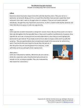 The Effective Executive Assistant 
A Guide to Creating Long‐Term Career Success 
   
 
Copywrite © 2008 by Christine Scivicque All Rights Reserved 
Do not copy or distribute without permission  
This e‐book is a product of OfficeArrow.com 
 
Lifers  
Some Executive Assistants expect to be EAs until the day they retire. They are not on a 
particular career path. Being an EA is a reward they feel they have earned; a goal they have 
achieved. Lifers don’t want to change career or company. They are not career‐oriented 
individuals, though they may have been at one time. A Lifer is content with his/her position and 
feels little desire to grow or seek new opportunity.  
 
Style:  
Lifers typically consider the position a long‐term career choice. Because they want to remain in 
their job throughout the foreseeable future, they want to perform satisfactorily. However, they 
typically do not have a strong drive to exceed expectations, since they are not hoping to be 
promoted or get noticed. They simply want to know what to expect; Lifers don’t usually like 
surprises. They are good workers but not particularly loyal to the executive for whom they 
work. They tend to be more loyal to the job than the person. If 
the executive they are assisting leaves the company, a Lifer 
will likely continue working for their replacement.  
 
Motivation:  
Lifers are motivated by stability. While they do not seek to 
climb the corporate ranks, they like their job and want to 
remain in it for as long as possible. They are motivated by 
their desire for consistency.  
 
 
 
 
 
 
 
 
 
 
 
 
 
 