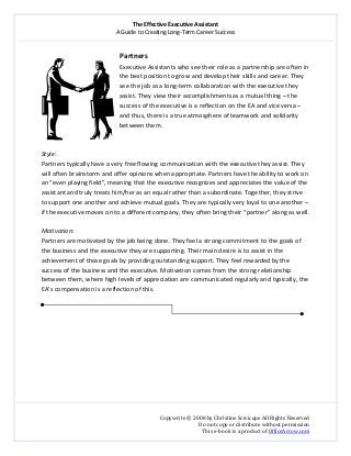 The Effective Executive Assistant 
A Guide to Creating Long‐Term Career Success 
   
 
Copywrite © 2008 by Christine Scivicque All Rights Reserved 
Do not copy or distribute without permission  
This e‐book is a product of OfficeArrow.com 
 
Partners 
Executive Assistants who see their role as a partnership are often in 
the best position to grow and develop their skills and career. They 
see the job as a long‐term collaboration with the executive they 
assist. They view their accomplishments as a mutual thing – the 
success of the executive is a reflection on the EA and vice versa – 
and thus, there is a true atmosphere of teamwork and solidarity 
between them.  
 
 
Style:  
Partners typically have a very free flowing communication with the executive they assist. They 
will often brainstorm and offer opinions when appropriate. Partners have the ability to work on 
an “even playing field”, meaning that the executive recognizes and appreciates the value of the 
assistant and truly treats him/her as an equal rather than a subordinate. Together, they strive 
to support one another and achieve mutual goals. They are typically very loyal to one another – 
if the executive moves on to a different company, they often bring their “partner” along as well.  
 
Motivation:  
Partners are motivated by the job being done. They feel a strong commitment to the goals of 
the business and the executive they are supporting. Their main desire is to assist in the 
achievement of those goals by providing outstanding support. They feel rewarded by the 
success of the business and the executive. Motivation comes from the strong relationship 
between them, where high levels of appreciation are communicated regularly and typically, the 
EA’s compensation is a reflection of this.  
 
 
 
 
 
 
 
 
 
 
 
