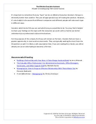 The Effective Executive Assistant 
A Guide to Creating Long‐Term Career Success 
   
 
Copywrite © 2008 by Christine Scivicque All Rights Reserved 
Do not copy or distribute without permission  
This e‐book is a product of OfficeArrow.com 
 
It’s important to remember that any “type” can be an Effective Executive Assistant. No type is 
inherently better than another. They are all appropriate ways of treating the position. However, 
it’s also helpful to be aware that different companies and different people will value each type 
in different ways.  
 
Consider which kind of EA you are and which one you would like to be. You may find it helpful 
to share your feelings on this topic with the executive you work with so he/she can better 
understand your professional style and motivations.  
 
For the purposes of this e‐book, the focus will remain on Partners. Overall, Partners have a 
greater opportunity in most work environments. They are typically seeking the most from the 
EA position as well. It is likely a safe assumption that, if you are reading this e‐book, you either 
already are (or are attempting to become) a Partner.  
 
 
 
Recommended Reading 
• Building a Partnership with Your Boss: A Take‐Charge Assistant Book by Jerry Wisinski 
• The Valuable Office Professional: For Administrative Assistants, Office Managers, 
Secretaries, and Other Support Staff by Michelle Burke 
• Managing Up: How to Forge an Effective Relationship With Those Above You by 
Rosanne Badowski  
• From OfficeArrow – Managing Up by Chrissy Scivicque 
 
 
  
 
 
 
 
 
 
 
 
 