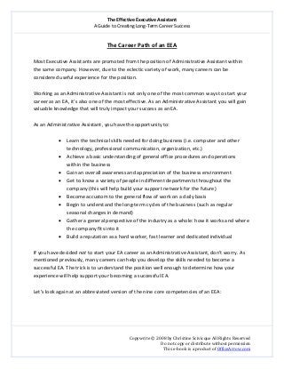 The Effective Executive Assistant 
A Guide to Creating Long‐Term Career Success 
   
 
Copywrite © 2008 by Christine Scivicque All Rights Reserved 
Do not copy or distribute without permission  
This e‐book is a product of OfficeArrow.com 
 
The Career Path of an EEA 
 
Most Executive Assistants are promoted from the position of Administrative Assistant within 
the same company. However, due to the eclectic variety of work, many careers can be 
considered useful experience for the position.  
 
Working as an Administrative Assistant is not only one of the most common ways to start your 
career as an EA, it’s also one of the most effective. As an Administrative Assistant you will gain 
valuable knowledge that will truly impact your success as an EA.  
 
As an Administrative Assistant, you have the opportunity to:  
 
• Learn the technical skills needed for doing business (i.e. computer and other 
technology, professional communication, organization, etc.)  
• Achieve a basic understanding of general office procedures and operations 
within the business 
• Gain an overall awareness and appreciation of the business environment  
• Get to know a variety of people in different departments throughout the 
company (this will help build your support network for the future) 
• Become accustom to the general flow of work on a daily basis  
• Begin to understand the long‐term cycles of the business (such as regular 
seasonal changes in demand) 
• Gather a general perspective of the industry as a whole: how it works and where 
the company fits into it 
• Build a reputation as a hard worker, fast learner and dedicated individual 
 
If you have decided not to start your EA career as an Administrative Assistant, don’t worry. As 
mentioned previously, many careers can help you develop the skills needed to become a 
successful EA. The trick is to understand the position well enough to determine how your 
experience will help support your becoming a successful EA.   
 
Let’s look again at an abbreviated version of the nine core competencies of an EEA:  
 
 
 
 