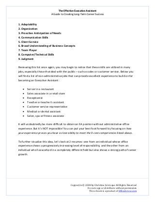The Effective Executive Assistant 
A Guide to Creating Long‐Term Career Success 
   
 
Copywrite © 2008 by Christine Scivicque All Rights Reserved 
Do not copy or distribute without permission  
This e‐book is a product of OfficeArrow.com 
 
1. Adaptability  
2. Organization 
3. Proactive Anticipation of Needs 
4. Communication Skills 
5. Client Service 
6. Broad Understanding of Business Concepts  
7. Team Player 
8. Computer/Technical Skills 
9. Judgment 
 
Reviewing this list once again, you may begin to notice that these skills are utilized in many 
jobs, especially those that deal with the public – such as sales or customer service. Below you 
will find a list of non‐administrative jobs that can provide excellent experience to build on for 
becoming an Executive Assistant: 
 
• Server in a restaurant  
• Sales associate in a retail store 
• Receptionist 
• Teacher or teacher’s assistant 
• Customer service representative  
• Medical or dental assistant  
• Salon, spa or fitness associate  
 
It will undoubtedly be more difficult to obtain an EA position without administrative office 
experience. But it’s NOT impossible! You can put your best foot forward by focusing on how 
your experience proves you have a clear ability to meet the 9 core competencies listed above. 
 
To further visualize this idea, let’s look at 2 resumes: one from an individual whose office 
experience shows a progressively increasing level of responsibility; and the other from an 
individual who has worked in a completely different field but also shows a strong path of career 
growth.   
 
 
 
 
 