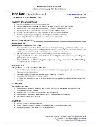 The Effective Executive Assistant 
A Guide to Creating Long‐Term Career Success 
   
 
Copywrite © 2008 by Christine Scivicque All Rights Reserved 
Do not copy or distribute without permission  
This e‐book is a product of OfficeArrow.com 
Jane Doe – Sample Resume 1                           Anyone@Anything.com   
1234 Anything Dr.  Any Town USA 12345                                                                                      (555) 555‐5555 
 
SUMMARY OF QUALIFICATIONS___________________________________________________ 
• Exceptional written and oral communication skills  
• Demonstrated ability to develop and maintain excellent long term client relationships 
• Ability to interact with a variety of individuals in a courteous, professional manner 
• Proven capability to work well under pressure and within tight deadlines  
• Proactive leader recognized for team building skills and superior client service 
• Extensive experience preparing eloquent and organized marketing materials 
• Advanced proficiency in Excel, Word, Power Point, Internet Research 
 
PROFESSIONAL EXPERIENCE_______________________________________________________ 
Financial Group, USA 
Senior Administrative Assistant, Date – Date  
• Responsible for coordination of all client meetings: developed a tracking system to ensure timely and 
appropriate scheduling, created meeting materials including spreadsheets and executive summaries when 
needed, ensured successful follow‐up on action items resulting from meetings  
• Managed daily work flow of partners, appropriately prioritizing tasks and obligations  
• Organized and performed office administrative tasks including all client correspondence, marketing, and 
general client service requests  
• Responsible for clerical duties including answering the phone, filing, updating computer database, filling 
out paperwork, and writing letters 
 
Credit Union, USA 
Teller/Customer Service Representative, Date ‐ Date 
• Worked directly with clients to process financial transactions including deposits, withdrawals, transfers , 
loan payments and wire transfers 
• Accurately performed tasks to ensure cash drawer balanced at end of day 
• Successfully handled customer service inquiries  
• Provided superior customer care at all times by effectively managing time and maintaining an organized 
workspace 
 
Law Office, USA 
Receptionist, Date ‐ Date 
• Responsible for answering the phone and directing clients to the appropriate team member in a 
courteous and efficient manner 
• Greeted clients in the office in a professional and pleasant way  
• Responsible for keeping the general appearance of the office clean and organized 
• Occasionally helped file paperwork   
 
EDUCATION ___________________________________________________________________ 
• Associates Degree, Junior College USA  
• 1 Year Vocational Training Certification, Private College, USA – Business Technology 
• Advanced Proficiency MS Office, Excel, Internet Research 
 
 