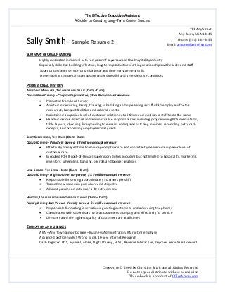 The Effective Executive Assistant 
A Guide to Creating Long‐Term Career Success 
   
 
Copywrite © 2008 by Christine Scivicque All Rights Reserved 
Do not copy or distribute without permission  
This e‐book is a product of OfficeArrow.com 
Sally Smith – Sample Resume 2 
123 Any Street
Any Town, USA 12345 
Phone: (555) 555‐5555 
Email: anyone@anything.com 
 
SUMMARY OF QUALIFICATIONS 
Highly motivated individual with ten years of experience in the hospitality industry  
Especially skilled at building effective, long‐term productive working relationships with clients and staff 
Superior customer service, organizational and time management skills  
Proven ability to maintain composure under stressful and time sensitive conditions 
 
PROFESSIONAL HISTORY 
ASSISTANT MANAGER, THE AMERICAN GRILLE (DATE ‐ DATE) 
Casual Fine Dining – Corporate franchise, $3 million annual revenue 
• Promoted from Lead Server 
• Assisted in recruiting, hiring, training, scheduling and supervising a staff of 30 employees for the 
restaurant, banquet facilities and catered events 
• Maintained a superior level of customer relations at all times and motivated staff to do the same 
• Handled various financial and administrative responsibilities including programming POS menu items, 
table layouts, checking & responding to e‐mails, coding and batching invoices, reconciling petty cash 
receipts, and processing employees’ daily cash 
 
SHIFT SUPERVISOR, THE DINER (DATE ‐ DATE) 
Casual Dining ‐ Privately owned, $2 million annual revenue 
• Effectively managed time to ensure prompt service and consistently delivered a superior level of 
customer care 
• Executed FOH (Front‐of‐House) supervisory duties including but not limited to hospitality, marketing, 
inventory, scheduling, banking, payroll, and budget analyses 
   
LEAD SERVER, THE STEAK HOUSE (DATE – DATE) 
Casual Dining ‐ High volume, corporate, $3.5 million annual revenue 
• Responsible for serving approximately 50 diners per shift 
• Trained new servers in procedure and etiquette  
• Advised patrons on details of a 30 entrée menu 
 
HOSTESS, ITALIAN RESTAURANT AND JAZZ JOINT (DATE – DATE)  
Family Dining Jazz Venue ‐ Family owned, $1 million annual revenue 
• Responsible for making reservations, greeting customers, and answering the phones 
• Coordinated with supervisors  to seat customers promptly and effectively for service 
• Demonstrated the highest quality of customer care at all times  
   
EDUCATION AND LICENSES 
ABA – Any Town Junior College – Business Administration, Marketing emphasis 
Advanced proficiency MS Word, Excel, 10‐key, Internet Research 
Cash Register, POS, Squirrel, Aloha, Digital Dining, H.S.I., Reserve Interactive, Paychex, ServeSafe License1 
 
 
