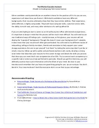 The Effective Executive Assistant 
A Guide to Creating Long‐Term Career Success 
   
 
Copywrite © 2008 by Christine Scivicque All Rights Reserved 
Do not copy or distribute without permission  
This e‐book is a product of OfficeArrow.com 
 
Either candidate could potentially be an excellent choice for the position of EA. As you can see, 
experience is all about how you frame it. While both candidates have very different 
backgrounds, their resumes ultimately show that they have similar abilities. Their experience, 
while different, is highly comparable. They both have computer skills, customer service skills, 
the ability to multi‐task, and many other attributes of a well‐qualified EA.  
 
If you are attempting to start a career as an EA without prior office administrative experience, 
it’s important to keep in mind that the process will be much more difficult. You will need to use 
non‐traditional ways of finding a job – mostly because, at first glance, your resume will not 
display the “expected” background. Though this doesn’t mean your background isn’t valuable, 
it does mean that your resume will often get overlooked. You will need to try different routes of 
networking, calling on family members, friends and associates to help support your career 
change aspirations. Be sure to put yourself “out there” by taking the extra step (don’t just fax or 
email a resume, follow‐up with a polite and professional phone call). Lastly, develop a strong 
cover letter that describes your reasons for the career change and details the skills you possess 
that show you can meet the 9 core competencies of an EEA. Try to connect each competency to 
a specific task or action you have performed in past jobs. Should you get the interview, you will 
definitely want to have such information at the forefront of your mind. Be clear in your 
intention and remember that you have one great thing going for you: you are unique. You don’t 
blend in. Your resume doesn’t look like everyone else’s so use that to your advantage.  
 
 
 
Recommended Reading 
• Resume Magic: Trade Secrets of a Professional Resume Writer by Susan Britton 
Whitcomb 
• Cover Letter Magic: Trade Secrets of Professional Resume Writers By Wendy S. Enelow 
and Louise Kursmark 
• The Pathfinder: How to Choose or Change Your Career for a Lifetime of Satisfaction and 
Success by Nicholas Lore 
• From OfficeArrow – How to Break into a New Career (with No Experience in the Field) by 
Chrissy Scivicque 
 
 
 
 