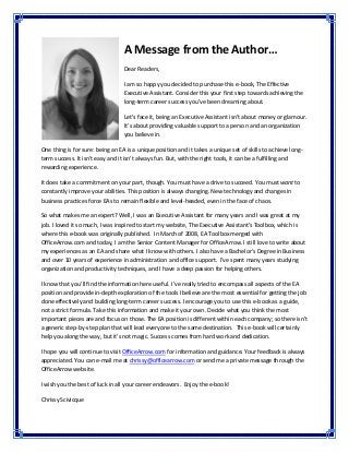 A Message from the Author… 
 
Dear Readers,  
 
I am so happy you decided to purchase this e‐book, The Effective 
Executive Assistant. Consider this your first step towards achieving the 
long‐term career success you’ve been dreaming about.  
 
Let’s face it, being an Executive Assistant isn’t about money or glamour. 
It’s about providing valuable support to a person and an organization 
you believe in.   
 
One thing is for sure: being an EA is a unique position and it takes a unique set of skills to achieve long‐
term success. It isn’t easy and it isn’t always fun. But, with the right tools, it can be a fulfilling and 
rewarding experience.  
 
It does take a commitment on your part, though. You must have a drive to succeed. You must want to 
constantly improve your abilities. This position is always changing. New technology and changes in 
business practices force EAs to remain flexible and level‐headed, even in the face of chaos.   
 
So what makes me an expert? Well, I was an Executive Assistant for many years and I was great at my 
job. I loved it so much, I was inspired to start my website, The Executive Assistant’s Toolbox, which is 
where this e‐book was originally published.  In March of 2008, EA Toolbox merged with 
OfficeArrow.com and today, I am the Senior Content Manager for OfficeArrow. I still love to write about 
my experiences as an EA and share what I know with others. I also have a Bachelor’s Degree in Business 
and over 10 years of experience in administration and office support.  I’ve spent many years studying 
organization and productivity techniques, and I have a deep passion for helping others.   
 
I know that you’ll find the information here useful. I’ve really tried to encompass all aspects of the EA 
position and provide in‐depth exploration of the tools I believe are the most essential for getting the job 
done effectively and building long‐term career success. I encourage you to use this e‐book as a guide, 
not a strict formula. Take this information and make it your own. Decide what you think the most 
important pieces are and focus on those. The EA position is different within each company; so there isn’t 
a generic step‐by‐step plan that will lead everyone to the same destination.  This e‐book will certainly 
help you along the way, but it’s not magic. Success comes from hard work and dedication.  
 
I hope you will continue to visit OfficeArrow.com for information and guidance. Your feedback is always 
appreciated. You can e‐mail me at chrissy@officearrow.com or send me a private message through the 
OfficeArrow website.  
 
I wish you the best of luck in all your career endeavors.  Enjoy the e‐book!  
 
Chrissy Scivicque 
 