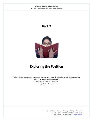 The Effective Executive Assistant 
A Guide to Creating Long‐Term Career Success 
   
 
Copywrite © 2008 by Christine Scivicque All Rights Reserved 
Do not copy or distribute without permission  
This e‐book is a product of OfficeArrow.com 
 
 
 
 
 
Part 2  
 
 
 
Exploring the Position 
 
 
“I find that my greatest pleasure, and so my reward, is in the work that precedes 
what the world calls success.” 
Thomas A. Edison, US inventor 
(1847 – 1931) 
 
 
 
 
 
 