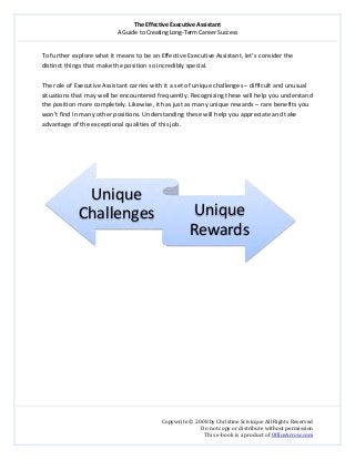 The Effective Executive Assistant 
A Guide to Creating Long‐Term Career Success 
   
 
Copywrite © 2008 by Christine Scivicque All Rights Reserved 
Do not copy or distribute without permission  
This e‐book is a product of OfficeArrow.com 
 
To further explore what it means to be an Effective Executive Assistant, let’s consider the 
distinct things that make the position so incredibly special.  
 
The role of Executive Assistant carries with it a set of unique challenges – difficult and unusual 
situations that may well be encountered frequently. Recognizing these will help you understand 
the position more completely. Likewise, it has just as many unique rewards – rare benefits you 
won’t find in many other positions. Understanding these will help you appreciate and take 
advantage of the exceptional qualities of this job.  
 
 
 
 
 
 
 
 
 
 
 
 
 
Unique 
Challenges Unique 
Rewards
 