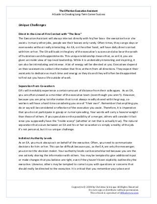 The Effective Executive Assistant 
A Guide to Creating Long‐Term Career Success 
   
 
Copywrite © 2008 by Christine Scivicque All Rights Reserved 
Do not copy or distribute without permission  
This e‐book is a product of OfficeArrow.com 
 
Unique Challenges  
 
Direct In‐the‐Line‐of‐Fire Contact with “The Boss” 
The Executive Assistant will always interact directly with his/her boss‐ the executive he or she 
assists. In many other jobs, people see their bosses only rarely. Often times, they can go days or 
even weeks without really interacting. An EA, on the other hand, will have daily direct contact 
with him or her. The EA will bask in the glory of the executive’s success and also bear the wrath 
of frustrations and disappointments. This unique relationship means that, as an EA, you are 
given an inside view of top‐level leadership. While it is undeniably interesting and inspiring, it 
can also be intimidating and intense. A lot of energy will be directed at you. Executives depend 
on their assistants to collect information that fires at them from all directions. They expect their 
assistants to dedicate as much time and energy as they do and they will often be disappointed 
to find out you have a life outside of work.  
 
Separation from Co‐workers  
EA’s will inevitably experience a certain amount of distance from their colleagues.  As an EA, 
you are often viewed as a member of the executive team (even though you aren’t). However, 
because you are privy to information that is not always readily shared with the group, co‐
workers will have a hard time considering you one of “their own”. Remember that anything you 
do or say will be considered a reflection of the executive you assist. Therefore, it is imperative 
that you do not participate in gossip or rumor spreading. Your words will carry a heavier weight 
than those of others. If you speculate on the possibility of a merger, others will consider it fact 
since you supposedly have the “inside scoop” (whether or not that is actually true). The natural 
separation that occurs between an EA and his or her co‐workers is simply a reality of the job. 
It’s not personal, but it is a unique challenge.  
 
Indistinct Authority Levels  
As an EA, you must always act on behalf of the executive. Often, you need to communicate 
decisions for him or her. This can be difficult because you, as the EA, are only the messenger; 
you are not the decision maker. Your authority levels can become blurred because you are the 
one actively sharing the information with others. You may be tempted to give additional input 
or make changes that you believe are right, even if they haven’t been explicitly outlined by the 
executive. Likewise, others may be tempted to come to you with questions or concerns that 
should really be directed to the executive. It is critical that you remember your place and  
 
 