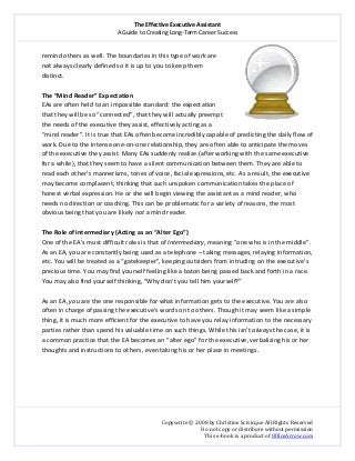 The Effective Executive Assistant 
A Guide to Creating Long‐Term Career Success 
   
 
Copywrite © 2008 by Christine Scivicque All Rights Reserved 
Do not copy or distribute without permission  
This e‐book is a product of OfficeArrow.com 
 
remind others as well. The boundaries in this type of work are 
not always clearly defined so it is up to you to keep them 
distinct. 
 
The “Mind Reader” Expectation  
EAs are often held to an impossible standard: the expectation 
that they will be so “connected”, that they will actually preempt 
the needs of the executive they assist, effectively acting as a 
“mind reader”. It is true that EAs often become incredibly capable of predicting the daily flow of 
work. Due to the intense one‐on‐one relationship, they are often able to anticipate the moves 
of the executive they assist. Many EAs suddenly realize (after working with the same executive 
for a while), that they seem to have a silent communication between them. They are able to 
read each other’s mannerisms, tones of voice, facial expressions, etc. As a result, the executive 
may become complacent, thinking that such unspoken communication takes the place of 
honest verbal expression. He or she will begin viewing the assistant as a mind reader, who 
needs no direction or coaching. This can be problematic for a variety of reasons, the most 
obvious being that you are likely not a mind reader.  
 
The Role of Intermediary (Acting as an “Alter Ego”)  
One of the EA’s most difficult roles is that of Intermediary, meaning “one who is in the middle”. 
As an EA, you are constantly being used as a telephone – taking messages, relaying information, 
etc. You will be treated as a “gatekeeper”, keeping outsiders from intruding on the executive’s 
precious time. You may find yourself feeling like a baton being passed back and forth in a race. 
You may also find yourself thinking, “Why don’t you tell him yourself?”  
 
As an EA, you are the one responsible for what information gets to the executive. You are also 
often in charge of passing the executive’s words on to others. Though it may seem like a simple 
thing, it is much more efficient for the executive to have you relay information to the necessary 
parties rather than spend his valuable time on such things. While this isn’t always the case, it is 
a common practice that the EA becomes an “alter ego” for the executive, verbalizing his or her 
thoughts and instructions to others, even taking his or her place in meetings.  
 
 
 
 
 
 