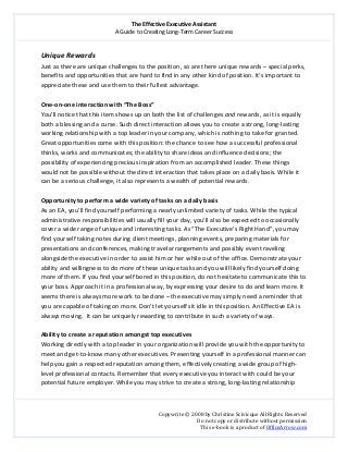 The Effective Executive Assistant 
A Guide to Creating Long‐Term Career Success 
   
 
Copywrite © 2008 by Christine Scivicque All Rights Reserved 
Do not copy or distribute without permission  
This e‐book is a product of OfficeArrow.com 
 
Unique Rewards  
Just as there are unique challenges to the position, so are there unique rewards – special perks, 
benefits and opportunities that are hard to find in any other kind of position. It’s important to 
appreciate these and use them to their fullest advantage.  
 
One‐on‐one interaction with “The Boss” 
You’ll notice that this item shows up on both the list of challenges and rewards, as it is equally 
both a blessing and a curse. Such direct interaction allows you to create a strong, long‐lasting 
working relationship with a top leader in your company, which is nothing to take for granted. 
Great opportunities come with this position: the chance to see how a successful professional 
thinks, works and communicates; the ability to share ideas and influence decisions; the 
possibility of experiencing precious inspiration from an accomplished leader. These things 
would not be possible without the direct interaction that takes place on a daily basis. While it 
can be a serious challenge, it also represents a wealth of potential rewards.  
 
Opportunity to perform a wide variety of tasks on a daily basis  
As an EA, you’ll find yourself performing a nearly unlimited variety of tasks. While the typical 
administrative responsibilities will usually fill your day, you’ll also be expected to occasionally 
cover a wide range of unique and interesting tasks. As “The Executive’s Right Hand”, you may 
find yourself taking notes during client meetings, planning events, preparing materials for 
presentations and conferences, making travel arrangements and possibly even traveling 
alongside the executive in order to assist him or her while out of the office. Demonstrate your 
ability and willingness to do more of these unique tasks and you will likely find yourself doing 
more of them. If you find yourself bored in this position, do not hesitate to communicate this to 
your boss. Approach it in a professional way, by expressing your desire to do and learn more. It 
seems there is always more work to be done – the executive may simply need a reminder that 
you are capable of taking on more. Don’t let yourself sit idle in this position. An Effective EA is 
always moving.  It can be uniquely rewarding to contribute in such a variety of ways.  
 
Ability to create a reputation amongst top executives  
Working directly with a top leader in your organization will provide you with the opportunity to 
meet and get‐to‐know many other executives. Presenting yourself in a professional manner can 
help you gain a respected reputation among them, effectively creating a wide group of high‐
level professional contacts. Remember that every executive you interact with could be your 
potential future employer. While you may strive to create a strong, long‐lasting relationship  
 