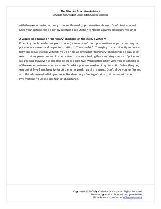The Effective Executive Assistant 
A Guide to Creating Long‐Term Career Success 
   
 
Copywrite © 2008 by Christine Scivicque All Rights Reserved 
Do not copy or distribute without permission  
This e‐book is a product of OfficeArrow.com 
 
with the executive for whom you currently work, opportunities abound. Don’t limit yourself. 
Keep your options wide open by creating a reputation for being a hardworking professional.  
 
A valued position as an “honorary” member of the executive team  
Providing much needed support to one (or several) of the top executives in your company can 
put you in a valued and respected position of “leadership”. Though you are distinctly separate 
from the actual executive team, you do hold a somewhat “honorary” membership because of 
your constant presence and insider status. It’s a nice feeling that can bring a sense of pride and 
satisfaction. However, it can also be quite deceptive. While others may view you as a member 
of the executive team, you really aren’t. While you are involved in quite a bit of what they do, 
you certainly will not be privy to all the inner workings of the group. Don’t allow yourself to get 
an inflated sense of self‐importance. But do enjoy a feeling of pride that comes with your 
involvement. Yours is a position of importance. 
 
 
 
 
 
 
 
 
 
 
 
 
 
 
 
 
 
 
 
 
 
 
 
 