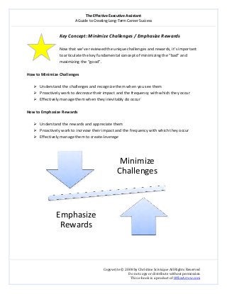 The Effective Executive Assistant 
A Guide to Creating Long‐Term Career Success 
   
 
Copywrite © 2008 by Christine Scivicque All Rights Reserved 
Do not copy or distribute without permission  
This e‐book is a product of OfficeArrow.com 
  
Key Concept: Minimize Challenges / Emphasize Rewards  
 
Now that we’ve reviewed the unique challenges and rewards, it’s important 
to articulate the key fundamental concept of minimizing the “bad” and 
maximizing the “good”.  
 
How to Minimize Challenges  
 
Understand the challenges and recognize them when you see them  
Proactively work to decrease their impact and the frequency with which they occur 
Effectively manage them when they inevitably do occur 
 
How to Emphasize Rewards  
 
Understand the rewards and appreciate them  
Proactively work to increase their impact and the frequency with which they occur  
Effectively manage them to create leverage  
 
 
 
 
Minimize 
Challenges
Emphasize 
Rewards
 