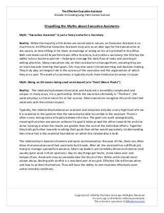 The Effective Executive Assistant 
A Guide to Creating Long‐Term Career Success 
   
 
Copywrite © 2008 by Christine Scivicque All Rights Reserved 
Do not copy or distribute without permission  
This e‐book is a product of OfficeArrow.com 
 
Dispelling the Myths about Executive Assistants 
 
Myth: “Executive Assistant” is just a fancy name for a Secretary  
 
Reality:  While the majority of EA duties are secretarial in nature, an Executive Assistant is so 
much more. An Effective Executive Assistant truly acts as an alter ego for the executive he or 
she assists, at times filling in for them at meetings or acting on his or her behalf in the office. 
Both secretaries and EAs perform basic office functions, but (unlike a secretary) the EEA has the 
ability to be a business partner – helping to manage the daily flow of tasks and assisting in 
setting priorities. Many executives rely on their assistants to manage them, ensuring they are 
on track towards meeting their goals. EAs may also assist in brainstorming and decision making. 
They truly play an integral role in the success of the executive and the organization of which 
they are a part. The work of a secretary is typically much more limited and narrow in scope.  
 
Myth: Being an EA means being used and abused (a la “Devil Wears Prada”) 
 
Reality:   The relationship between Executive and Assistant is incredibly complicated and 
unique. In many ways, it is a partnership. While the executive ultimately is “The Boss”, the 
assistant plays a critical role in his or her success. Most executives recognize this and treat their 
assistants with the utmost respect.  
 
Typically, the relationship between an assistant and executive includes a very high level of trust. 
It is essential to the position that the executive be able to confide in the assistant. There is 
often a very strong sense of loyalty between the two. The goal is to work synergistically, 
meaning that when one person achieves his goal it helps propel the other towards his and vice 
versa. Synergy is when the results are greater than the sum of the individual efforts. Together 
they both go further towards reaching their goals than either would separately. Understanding 
this critical fact is the essential foundation on which this relationship is built.  
 
The relationship is based on honesty and open communication. Because of this, there are often 
times that executives and their assistants butt heads. After all, the assistant has a difficult job 
trying to manage a powerful executive. Most top leaders are incredibly driven and intense (and 
usually quite vocal in their opinions). Day‐to‐day things get hectic, stress takes over and 
tempers flare. Assistants may occasionally take the brunt of this. While an EA should never 
accept abuse, dealing with conflict is a standard part of any job. Effective EAs will know when 
and how to protect themselves. They will have the ability to communicate effectively even 
under stressful conditions.  
 
 
 
 
 