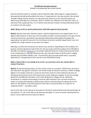 The Effective Executive Assistant 
A Guide to Creating Long‐Term Career Success 
   
 
Copywrite © 2008 by Christine Scivicque All Rights Reserved 
Do not copy or distribute without permission  
This e‐book is a product of OfficeArrow.com 
 
EAs who find themselves in situations where they feel taken advantage of, unappreciated or 
disrespected should quickly address the issue. If improvement is not seen quickly, they should 
consider finding another position. An executive who treats his or her assistant poorly can 
expect to go through many assistants, which is neither cost effective nor productive. Once an 
executive finds a good partner, it is in his/her best interest to build a strong relationship based 
on mutual trust and respect.  
 
Myth: Being an EA is a poorly paid position with little opportunity for growth  
 
Reality: Being an Executive Assistant opens a world of opportunity in any organization. It is a 
highly visible position in which you have the ability to build a strong reputation. EAs get to know 
many top executives and build strong working relationships with people throughout the 
organization for which they work. If an EA chooses to move to another department, he or she 
typically has a large network to call upon for support.  
 
Working as an Executive Assistant can also be very lucrative. Depending on the company, the 
location and the experience level of the EA, the pay range could be anywhere from $30,000 to 
$65,000. According to salary.com, the median expected salary for a typical Executive Assistant 
in the United States is $44,828. Many EAs also earn bonuses based on performance ranging 
typically from $1000 to $3000 a year.  Top‐level EAs who have partnered with a successful 
executive for a long period of time may earn over $100,000 annually.  
 
Myth: It takes little or no training to be an EA – you just have to be nice and be able to 
answer the phone.  
 
Reality: As mentioned previously, an EA is not the same as a secretary. While there are quite a 
few tasks that may appear to be basic, the overall scope of the job is enormous. While a college 
degree is not always required, it can be an enormous asset for an EA seeking to become an 
influential and long‐term part of the executive’s career. Without a degree, an EA can strongly 
benefit from additional education such as attending junior college courses, obtaining 
certification in computer technology or business administration from a private vocational 
school, or simply participating in professional seminars and workshops to expand his or her 
skills set. The position is one that requires more than a nice personality. It is a job for an 
analytical thinker – a problem solver.  
 
Once in the role, it may take up to two years for the EA to truly absorb all the intricate details of 
the position. It is not a role that can be learned overnight. It is very nuanced, meaning the fine 
points can be subtle and not easily articulated.  
 
 
 
 