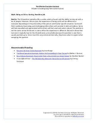 The Effective Executive Assistant 
A Guide to Creating Long‐Term Career Success 
   
 
Copywrite © 2008 by Christine Scivicque All Rights Reserved 
Do not copy or distribute without permission  
This e‐book is a product of OfficeArrow.com 
 
Myth: Being an EA is a boring, thankless job.  
 
Reality: The EA position typically offers a wide variety of work and the ability to interact with a 
lot of people. However, like any job, the experience of being an EA will be different for 
everyone depending on the personality of the person and his/her specific situation. Some will 
find it endlessly fascinating and challenging while others will consider it dull and tedious. Some 
will feel rewarded and appreciated while others will feel used and under‐valued. The position is 
not the same across the board. In every office the experience is different. Research shows that 
turnover is typically low for the EA profession, presumably because the position is one that is 
usually worked up to. Since most EAs are promoted internally, they know what to expect when 
accepting the position.  
 
 
 
Recommended Reading  
• Become An Inner Circle Assistant by Joan Burge  
• The New Executive Assistant: Advice for Succeeding in Your Career by Melba J. Duncan 
• Be a Kickass Assistant: How to Get from a Grunt Job to a Great Career by Heather Beckel 
• From OfficeArrow – The Relationship Between Executive and Assistant by Chrissy 
Scivicque 
 
 
 
 
 
 
 
 
 
 
 
 
 
 
 
 
 
 
