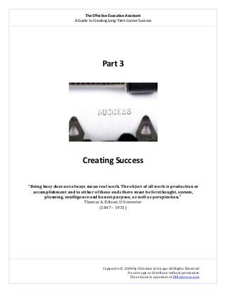 The Effective Executive Assistant 
A Guide to Creating Long‐Term Career Success 
   
 
Copywrite © 2008 by Christine Scivicque All Rights Reserved 
Do not copy or distribute without permission  
This e‐book is a product of OfficeArrow.com 
 
 
 
 
 
Part 3 
 
 
 
Creating Success 
 
 
 “Being busy does not always mean real work. The object of all work is production or 
accomplishment and to either of these ends there must be forethought, system, 
planning, intelligence and honest purpose, as well as perspiration.” 
Thomas A. Edison, US inventor 
(1847 – 1931) 
 
 
 
 
 
