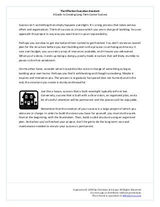 The Effective Executive Assistant 
A Guide to Creating Long‐Term Career Success 
   
 
Copywrite © 2008 by Christine Scivicque All Rights Reserved 
Do not copy or distribute without permission  
This e‐book is a product of OfficeArrow.com 
 
Success isn’t something that simply happens overnight. It’s a long process that takes serious 
effort and organization. Think of success as a house which you are in charge of building. You can 
approach the project in any way you want but it is your responsibility.  
 
Perhaps you are slow to get started and then rushed to get finished. You don’t create an overall 
plan for the structure before you start building and so the process is confusing and messy. It 
runs over budget, you use every scrap of resources available, and it leaves you exhausted. 
When you’re done, it ends up being a dumpy, poorly made structure that will likely crumble to 
pieces in the first windstorm.  
 
On the other hand, consider what it would be like to be in charge of something as big as 
building your own home. Perhaps you find it exhilarating and thought provoking. Maybe it 
inspires and motivates you. The process is organized, fast paced (but not hurried) and in the 
end, the structure you create is sturdy and beautiful.  
 
Just like a house, success that is built overnight typically will not last. 
Conversely, success that is built with a clear vision, an organized plan, and a 
lot of careful attention will be permanent and the process will be enjoyable.  
 
Remember that the creation of your success is a large project of which you 
alone are in charge. In order to build the vision you have for yourself, you must do the work. 
Start at the beginning, with the foundation. Then, build a solid structure using an organized 
plan. And when you’ve finished your project, don’t forget to do the long‐term care and 
maintenance needed to ensure your success is permanent.  
 
 
 
 
 
 
 
 
 
 
 
 
 