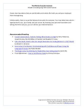 The Effective Executive Assistant 
A Guide to Creating Long‐Term Career Success 
   
 
Copywrite © 2008 by Christine Scivicque All Rights Reserved 
Do not copy or distribute without permission  
This e‐book is a product of OfficeArrow.com 
 
Create clear boundaries that are comfortable and realistic (for both you and your employer) 
from the beginning.  
 
Unfortunately, there is no perfect balance that works for everyone. You must determine what is 
appropriate for you, your family and your career. By knowing your personal boundaries and 
setting the limits early on, you can achieve your desired balance.  
 
 
 
Recommended Reading 
• Crucial Conversations: Tools for Talking When Stakes are High by Kerry Patterson, 
Joseph Grenny, Ron McMillan, Al Switzler and Stephen R. Covey 
• Life is Not Work, Work is Not Life: Simple Reminders for Finding Balance in a 24/7 World 
by Robert K. Johnston  
• How to Say It For Women: Communicating with Confidence and Power Using the 
Language of Success by Phyllis Mindell 
• The Magic Lamp: Goal Setting for People Who Hate Setting Goals by Keith Ellis 
• From OfficeArrow – How to Set Effective Goals by Chrissy Scivicque 
 
 
 
 
 
 
 
 
 
 
  
 
 
 
 
 
 
 