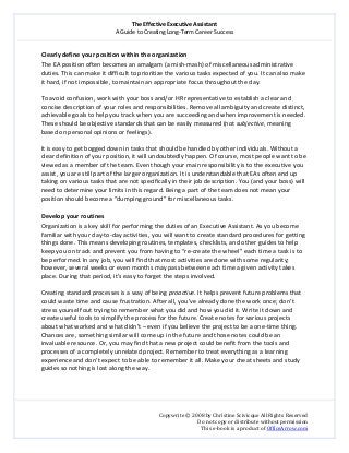 The Effective Executive Assistant 
A Guide to Creating Long‐Term Career Success 
   
 
Copywrite © 2008 by Christine Scivicque All Rights Reserved 
Do not copy or distribute without permission  
This e‐book is a product of OfficeArrow.com 
 
Clearly define your position within the organization  
The EA position often becomes an amalgam (a mish‐mash) of miscellaneous administrative 
duties. This can make it difficult to prioritize the various tasks expected of you. It can also make 
it hard, if not impossible, to maintain an appropriate focus throughout the day.  
 
To avoid confusion, work with your boss and/or HR representative to establish a clear and 
concise description of your roles and responsibilities. Remove all ambiguity and create distinct, 
achievable goals to help you track when you are succeeding and when improvement is needed. 
These should be objective standards that can be easily measured (not subjective, meaning 
based on personal opinions or feelings).  
 
It is easy to get bogged down in tasks that should be handled by other individuals. Without a 
clear definition of your position, it will undoubtedly happen. Of course, most people want to be 
viewed as a member of the team. Even though your main responsibility is to the executive you 
assist, you are still part of the larger organization. It is understandable that EAs often end up 
taking on various tasks that are not specifically in their job description. You (and your boss) will 
need to determine your limits in this regard. Being a part of the team does not mean your 
position should become a “dumping ground” for miscellaneous tasks.  
 
Develop your routines  
Organization is a key skill for performing the duties of an Executive Assistant. As you become 
familiar with your day‐to‐day activities, you will want to create standard procedures for getting 
things done. This means developing routines, templates, checklists, and other guides to help 
keep you on track and prevent you from having to “re‐create the wheel” each time a task is to 
be performed. In any job, you will find that most activities are done with some regularity; 
however, several weeks or even months may pass between each time a given activity takes 
place. During that period, it’s easy to forget the steps involved.  
 
Creating standard processes is a way of being proactive. It helps prevent future problems that 
could waste time and cause frustration. After all, you’ve already done the work once; don’t 
stress yourself out trying to remember what you did and how you did it. Write it down and 
create useful tools to simplify the process for the future. Create notes for various projects 
about what worked and what didn’t – even if you believe the project to be a one‐time thing. 
Chances are, something similar will come up in the future and those notes could be an 
invaluable resource. Or, you may find that a new project could benefit from the tools and 
processes of a completely unrelated project. Remember to treat everything as a learning 
experience and don’t expect to be able to remember it all. Make your cheat sheets and study 
guides so nothing is lost along the way.  
 
 