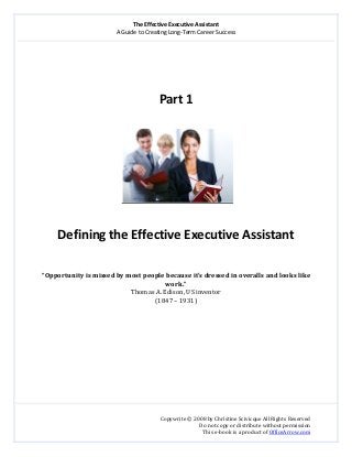 The Effective Executive Assistant 
A Guide to Creating Long‐Term Career Success 
   
 
Copywrite © 2008 by Christine Scivicque All Rights Reserved 
Do not copy or distribute without permission  
This e‐book is a product of OfficeArrow.com 
 
 
 
 
 
Part 1 
 
   
 
Defining the Effective Executive Assistant 
 
 
“Opportunity is missed by most people because it’s dressed in overalls and looks like 
work.” 
Thomas A. Edison, US inventor 
(1847 – 1931) 
 
 
 
 
 
 
 
 
 
 
 