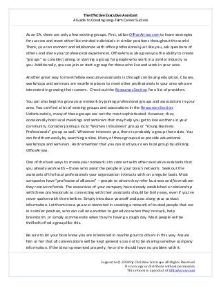 The Effective Executive Assistant 
A Guide to Creating Long‐Term Career Success 
   
 
Copywrite © 2008 by Christine Scivicque All Rights Reserved 
Do not copy or distribute without permission  
This e‐book is a product of OfficeArrow.com 
 
As an EA, there are only a few existing groups. First, utilize OfficeArrow.com to learn strategies 
for success and meet other like‐minded individuals in similar positions throughout the world. 
There, you can connect and collaborate with office professionals just like you, ask questions of 
others and share your professional experiences. OfficeArrow also gives you the ability to create 
“groups” so consider joining or starting a group for people who work in a similar industry as 
you. Additionally, you can join or start a group for those who live and work in your area.   
 
Another great way to meet fellow executive assistants is through continuing education. Classes, 
workshops and seminars are excellent places to meet other professionals in your area who are 
interested in growing their careers.  Check out the Resources Section for a list of providers.  
 
You can also begin to grow your network by joining professional groups and associations in your 
area. You can find a list of existing groups and associations in the Resources Section. 
Unfortunately, many of these groups are not the most sophisticated. However, they 
occasionally host local meetings and seminars that may help you get to know others in your 
community. Consider joining a local “Women in Business” group or “Young Business 
Professionals” group as well. Whatever interests you, there is probably a group that exists. You 
can find them easily by searching online. Many of these groups also provide educational 
workshops and seminars. And remember that you can start your own local group by utilizing 
OfficeArrow.  
 
One of the best ways to create your network is to connect with other executive assistants that 
you already work with – those who assist the people in your boss’s network.  Seek out the 
assistants of the local professionals your organization interacts with on a regular basis. Most 
companies have “professional alliances” – people to whom they refer business and from whom 
they receive referrals. The executives of your company have already established a relationship 
with these professionals so connecting with their assistants should be fairly easy, even if you’ve 
never spoken with them before. Simply introduce yourself and pass along your contact 
information. Let them know you are interested in creating a network of trusted people that are 
in a similar position, who can call one another to get advice when they’re stuck, help 
brainstorm, or simply commiserate when they’re having a rough day. Most people will be 
thrilled to find a group like this.  
 
Be sure to let your boss know you are interested in reaching out to others in this way. Assure 
him or her that all conversations will be kept general so as not to be sharing sensitive company 
information. If the idea is presented properly, he or she should have no problem with it.  
 