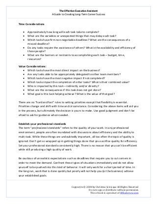 The Effective Executive Assistant 
A Guide to Creating Long‐Term Career Success 
   
 
Copywrite © 2008 by Christine Scivicque All Rights Reserved 
Do not copy or distribute without permission  
This e‐book is a product of OfficeArrow.com 
 
Time Considerations  
 
• Approximately how long will each task take to complete?   
• What are the variables or unexpected things that may delay each task?  
• Which tasks have firm non‐negotiable deadlines? What are the consequences of a 
missed deadline?  
• Do any tasks require the assistance of others? What is the availability and efficiency of 
those people?  
• What are the barriers or restraints to accomplishing each task – budget, time, 
resources?  
 
Value Considerations:  
• Which tasks have the most direct impact on the business?  
• Are any tasks able to be appropriately delegated to other team members?  
• Which tasks have the most negative impact if not completed?  
• Which tasks impact the completion of other tasks? What is their combined value?  
• Who is impacted by this task – indirectly and/or directly?  
• What are the consequences if this task does not get done?  
• What goal is this task helping achieve? What is the value of that goal?  
 
There are no “hard and fast” rules to setting priorities except that flexibility is essential. 
Priorities change and shift with time and circumstance. Considering the above items will aid you 
in the process, but ultimately the decision is yours to make. Use good judgment and don’t be 
afraid to ask for guidance when needed.  
 
Establish your professional standards  
The term “professional standards” refers to the quality of your work. In any professional 
environment, people are often inundated with discussions about efficiency and the ability to 
multi‐task. While these things are undoubtedly important, all too often the topic of quality is 
ignored. Don’t get so wrapped up in getting things done that you sacrifice quality for efficiency. 
Set your professional standards consistently high. There is no reason that you can’t be efficient 
while still producing a high quality of work.  
 
Be cautious of unrealistic expectations such as deadlines that require you to cut corners in 
order to meet the demand. Confront these types of situations immediately and do not allow 
yourself to be pushed into this kind of behavior. It will only work for a short period of time. In 
the long run, work that is done quickly but poorly will not help you (or the business) achieve 
your established goals.  
 