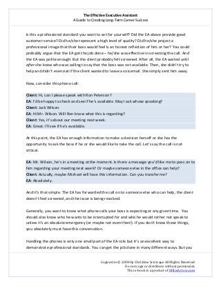 The Effective Executive Assistant 
A Guide to Creating Long‐Term Career Success 
   
 
Copywrite © 2008 by Christine Scivicque All Rights Reserved 
Do not copy or distribute without permission  
This e‐book is a product of OfficeArrow.com 
 
Is this a professional standard you want to set for yourself? Did the EA above provide good 
customer service? Did he/she represent a high level of quality? Did he/she project a 
professional image that their boss would feel is an honest reflection of him or her? You could 
probably argue that the EA got the job done – he/she was effective in screening the call. And 
the EA was polite enough. But the client probably felt screened. After all, the EA waited until 
after she knew who was calling to say that the boss was not available. Then, she didn’t try to 
help and didn’t even ask if the client wanted to leave a voicemail. She simply sent him away.  
 
Now, consider this phone call:  
 
Client: Hi, can I please speak with Ron Peterson?  
EA: I’d be happy to check and see if he’s available. May I ask whose speaking?  
Client: Jack Wilson.  
EA: Hi Mr. Wilson. Will Ron know what this is regarding?   
Client: Yes, it’s about our meeting next week.  
EA: Great. I’ll see if he’s available.  
 
At this point, the EA has enough information to make a decision herself or she has the 
opportunity to ask the boss if he or she would like to take the call. Let’s say the call is not 
critical.  
 
EA: Mr. Wilson, he’s in a meeting at the moment. Is there a message you’d like me to pass on to 
him regarding your meeting next week? Or maybe someone else in the office can help?  
Client: Actually, maybe Michael will have this information. Can you transfer me?   
EA: Absolutely.  
 
And it’s that simple. The EA has forwarded the call on to someone else who can help, the client 
doesn’t feel screened, and the issue is being resolved.  
 
Generally, you want to know what phone calls your boss is expecting at any given time.  You 
should also know who he wants to be interrupted for and who he would rather not speak to 
unless it’s an absolute emergency (or maybe not even then!). If you don’t know these things, 
you absolutely must have this conversation.  
 
Handling the phones is only one small part of the EA role but it’s an excellent way to 
demonstrate professional standards. You can get the job done in many different ways. But you  
 