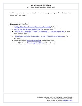 The Effective Executive Assistant 
A Guide to Creating Long‐Term Career Success 
   
 
Copywrite © 2008 by Christine Scivicque All Rights Reserved 
Do not copy or distribute without permission  
This e‐book is a product of OfficeArrow.com 
 
want to be sure that you are choosing standards that are high quality and that reflect well on 
the executive you assist.  
 
 
 
Recommended Reading  
• Getting Things Done: The Art of Stress‐Free Productivity by David Allen 
• How to Win Friends and Influence People by Dale Carnegie 
• The Etiquette Advantage in Business: Personal Skills for Professional Success by Emily 
Post and Peter Post 
• The Organizer: Secrets and Systems of the World’s Top Executive Assistants by Anna‐
Carin Jean  
• From OfficeArrow: How to Map a Project by Chrissy Scivicque  
• From OfficeArrow: Overcoming Intimidation by Chrissy Scivicque 
 
 
 
 
 
 
 
 
 
 
 
 
 
 
 
 
 
 
 
 
 
 