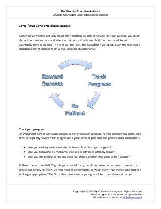 The Effective Executive Assistant 
A Guide to Creating Long‐Term Career Success 
   
 
Copywrite © 2008 by Christine Scivicque All Rights Reserved 
Do not copy or distribute without permission  
This e‐book is a product of OfficeArrow.com 
 
Long Term Care and Maintenance   
 
Once you’ve created a sturdy foundation and built a solid structure for your success, you must 
show it continuous care and attention. A house that is well built but not cared for will 
eventually have problems. The roof will the leak, the foundation will crack. Even the most solid 
structure cannot sustain itself without regular maintenance.    
 
 
 
Track your progress 
An important part of achieving success is the evaluation process. As you pursue your goals, take 
time to regularly review your progress and your level of personal and professional satisfaction.  
 
• Are you making consistent strides towards achieving your goals?  
• Are you following a time frame that will lead you to a timely result?  
• Are you still feeling confident that this is the direction you want to be heading?  
 
Pull out the written SMART goals you created for yourself and consider where you are in the 
process of achieving them. Do you need to reformulate some of them? Are there some that are 
no longer appropriate? Don’t be afraid to re‐work your goals. Life circumstances change. 
 
 