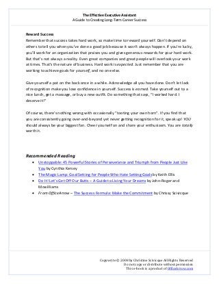 The Effective Executive Assistant 
A Guide to Creating Long‐Term Career Success 
   
 
Copywrite © 2008 by Christine Scivicque All Rights Reserved 
Do not copy or distribute without permission  
This e‐book is a product of OfficeArrow.com 
 
Reward Success 
Remember that success takes hard work, so make time to reward yourself. Don’t depend on 
others to tell you when you’ve done a good job because it won’t always happen. If you’re lucky, 
you’ll work for an organization that praises you and gives generous rewards for your hard work. 
But that’s not always a reality. Even great companies and great people will overlook your work 
at times. That’s the nature of business. Hard work is expected. Just remember that you are 
working to achieve goals for yourself, and no one else.  
 
Give yourself a pat on the back once in a while. Acknowledge all you have done. Don’t let lack 
of recognition make you lose confidence in yourself. Success is earned. Take yourself out to a 
nice lunch, get a massage, or buy a new outfit. Do something that says, “I worked hard. I 
deserve it!”  
 
Of course, there’s nothing wrong with occasionally “tooting your own horn”. If you find that 
you are consistently going over‐and‐beyond yet never getting recognition for it, speak up! YOU 
should always be your biggest fan. Cheer yourself on and share your enthusiasm. You are totally 
worth it.  
 
 
 
Recommended Reading 
• Unstoppable: 45 Powerful Stories of Perseverance and Triumph from People Just Like 
You by Cynthia Kersey  
• The Magic Lamp: Goal Setting for People Who Hate Setting Goals by Keith Ellis 
• Do It! Let’s Get Off Our Butts – A Guide to Living Your Dreams by John‐Roger and 
Mcwilliams 
• From OfficeArrow – The Success Formula: Make the Commitment by Chrissy Scivicque 
 
 
 
 
 
 
 
 
 