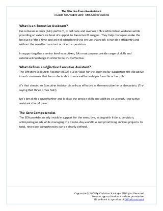 The Effective Executive Assistant 
A Guide to Creating Long‐Term Career Success 
   
 
Copywrite © 2008 by Christine Scivicque All Rights Reserved 
Do not copy or distribute without permission  
This e‐book is a product of OfficeArrow.com 
 
What is an Executive Assistant?  
Executive Assistants (EAs) perform, coordinate and oversee office administrative duties while 
providing an extensive level of support to Executive Managers. They help managers make the 
best use of their time and are relied on heavily to ensure that work is handled efficiently and 
without the need for constant or direct supervision.  
 
In supporting these senior level executives, EAs must possess a wide range of skills and 
extensive knowledge in order to be truly effective.  
 
What defines an Effective Executive Assistant?  
The Effective Executive Assistant (EEA) builds value for the business by supporting the executive 
in such a manner that he or she is able to more effectively perform his or her job.  
 
It’s that simple: an Executive Assistant is only as effective as the executive he or she assists. (Try 
saying that three times fast!)  
 
Let’s break this down further and look at the precise skills and abilities a successful executive 
assistant should have. 
  
The Core Competencies  
The EEA provides nearly invisible support for the executive, acting with little supervision, 
anticipating needs while managing the day‐to‐day workflow and prioritizing various projects. In 
total, nine core competencies can be clearly defined.  
 
 
 