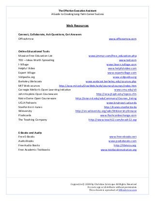 The Effective Executive Assistant 
A Guide to Creating Long‐Term Career Success 
   
 
Copywrite © 2008 by Christine Scivicque All Rights Reserved 
Do not copy or distribute without permission  
This e‐book is a product of OfficeArrow.com 
 
Web Resources 
 
Connect, Collaborate, Ask Questions, Get Answers 
OfficeArrow                            www.officearrow.com  
 
 
Online Educational Tools 
Massive Free Education List                                         www.jimmyr.com/free_education.php 
TED – Ideas Worth Spreading                                                                                              www.ted.com  
I‐Village                                                                                                                  www.ilearn.ivillage.com 
Helpful Video                                                                                                          www.helpfulvideo.com 
Expert Village                                                                                                         www.expertvillage.com 
Vidipedia.org                                                                                                                 www.vidipedia.org 
Berkeley Webcasts                                                                www.webcast.berkeley.edu/courses.php 
MIT Web courses                            http://ocw.mit.edu/OcwWeb/web/courses/courses/index.htm 
Carnegie Mellon’s Open Learning Initiative                                                               www.cmu.edu/oli  
John Hopkins Open Courseware                                                        http://ocw.jhsph.edu/topics.cfm 
Notre Dame Open Courseware                            http://ocw.nd.edu/eduCommons/Courses_listing 
UCLA Podcasts                                                                                                       www.bruincast.ucla.edu 
Stanford on I‐tunes                                                                                          http://itunes.stanford.edu 
Wikiversity                                                               http://en.wikiversity.org/wiki/Wikiversity:Browse 
Flashcards                                                                                                    www.flashcardexchange.com 
The Teaching Company                                                             http://www.teach12.com/teach12.asp 
 
 
E‐Books and Audio 
Free E‐Books                                                                                                             www.free‐ebooks.net  
Audio Books                                                                                                             www.podiobooks.com  
Free Audio Books                                                                                                            http://librivox.org  
Free Academic Textbooks                                                                          www.textbookrevolution.org  
 
 
 
 
 
 