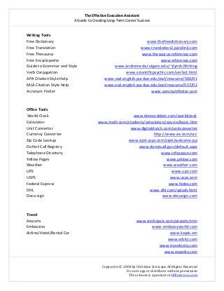 The Effective Executive Assistant 
A Guide to Creating Long‐Term Career Success 
   
 
Copywrite © 2008 by Christine Scivicque All Rights Reserved 
Do not copy or distribute without permission  
This e‐book is a product of OfficeArrow.com 
 
Writing Tools 
Free Dictionary                                                                                              www.thefreedictionary.com  
Free Translation                                                                                      www.translation2.paralink.com  
Free Thesaurus                                                                                         www.thesaurus.reference.com  
Free Encyclopedia                                                                                                        www.reference.com 
Guide to Grammar and Style                                      www.andromeda.rutgers.edu/~jlynch/Writing  
Verb Conjugation                                                                     www.scientificpsychic.com/verbs1.html 
APA Citation Style Help                                     www.owl.english.purdue.edu/owl/resource/560/01                           
MLA Citation Style Help                                    www.owl.english.purdue.edu/owl/resource/557/01 
Acronym Finder                                                                                                 www.acronymfinder.com 
 
 
Office Tools 
World Clock                                                                               www.timeanddate.com/worldclock 
Calculator                                          www.math.com/students/calculators/source/basic.htm 
Unit Convertor                                                                              www.digitaldutch.com/unitconverter  
Currency Converter                                                                                             http://www.xe.com/ucc  
Zip Code Lookup                                                                         www.zip4.usps.com/zip4/welcome.jsp 
Do Not Call Registry                                                                              www.donotcall.gov/default.aspx 
Telephone Directory                                                                                                   www.infospace.com  
Yellow Pages                                                                                                                      www.yellow.com 
Weather                                                                                                                          www.weather.com 
UPS                                                                                                                                           www.ups.com 
USPS                                                                                                                                       www.usps.com  
Federal Express                                                                                                                   www.fedex.com 
DHL                                                                                                                     www.dhl.com/splash.html 
Docu‐sign                                                                                                                       www.docusign.com 
 
 
Travel 
Airports                                                                                                www.smilinjack.com/airports.htm 
Embassies                                                                                                            www.embassyworld.com  
Airline/Hotel/Rental Car                                                                                                     www.kayak.om 
www.orbitz.com 
www.travelocity.com 
www.expedia.com 
 