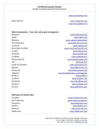 The Effective Executive Assistant 
A Guide to Creating Long‐Term Career Success 
   
 
Copywrite © 2008 by Christine Scivicque All Rights Reserved 
Do not copy or distribute without permission  
This e‐book is a product of OfficeArrow.com 
 
www.cheaptickets.com 
 
Route Planner                                                                                                             www.mapquest.com 
                  www.maps.google.com 
 
 
Online Organization – Task, time and project management 
Backpack                                                                                                                     www.backpackit.com  
Stikkit                                                                                                                                   www.stikkit.com  
Webnote                                                                                                           www.aypwip.org/webnote  
The Online CEO                                                                                                     www.theonlineceo.com  
Ta‐Da List                                                                                                                          www.tadalist.com  
Remember the Milk                                                                                    www.rememberthemilk.com  
Todoist                                                                                                                              www.todoist.com  
Vood2Do                                                                                                                          www.voo2do.com  
Toodledo                                                                                                                       www.toodledo.com  
Orchestrate HQ                                                                                                   www.orchestratehq.com  
Jott                                                                                                                                           www.jott.com  
Sandy the Assistant                                                                                                 www.iwantsandy.com  
Highrise                                                                                                                       www.highrisehq.com 
Basecamp                                                                                                         www.basecamphq.com 
iOrganize                                                                                    www.brunoblondeau.com/iorganize 
Bubbl.us                                                                                                                 www.bubbl.us 
Lazybase                                                                                                                 www.lazybase.com 
Quickbase                                                                                                              www.quickbase.com 
iOutliner                                                                                                                 www.ioutliner.com 
Harvest                                                                                                               www.getharvest.com 
 
 
Meetings and Collaboration 
Campfire                                                                                                                www.campfirenow.com  
Go To Meeting                                                                                                     www1.gotomeeting.com 
Demofuse                                                                                                                    www.demofuse.com 
DimDim                                                                                                                            www.dimdim.com  
Prezentit                                                                                                                        www.prezentit.com  
Slideburner                                                                                                               www.slideburner.com  
 