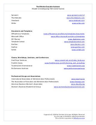 The Effective Executive Assistant 
A Guide to Creating Long‐Term Career Success 
   
 
Copywrite © 2008 by Christine Scivicque All Rights Reserved 
Do not copy or distribute without permission  
This e‐book is a product of OfficeArrow.com 
 
Spresent                                                                                                                   www.spresent.com/v2  
Thumbstacks                                                                                                          www.thumbstacks.com  
Viewbook                                                                                                                     www.viewbook.com  
Wrike                                                                                                                                    www.wrike.com 
 
 
Documents and Templates 
OfficeArrow Templates                                  www.officearrow.com/forums/templates‐documents 
Microsoft Office                                                                www.office.microsoft.com/en‐us/templates 
DIY Planner                                                                                                                 www.diyplanner.com  
Template Central                                                                                             www.templatecentral.com  
DocStoc                                                                                                                            www.docstoc.com  
Gazhoo                                                                                                                              www.gazhoo.com  
Scribd                                                                                                                                   www.scribd.com  
 
 
Classes, Workshops, Seminars, and Conferences 
Fred Pryor Seminars                                                                  www.careertrack.com/index_body.asp  
Franklin Covey                                                    www.franklincovey.com/fc/training_and_consulting  
Toastmasters International                                                                                  www.toastmasters.org  
Performance Institute                                                                         www.performanceweb.org  
 
 
Professional Groups and Associations  
International Association of Administrative Professionals                                       www.iaap‐hq.org  
The Association of Executive and Administrative Professionals                           www.theaeap.com  
American Business Women’s Association                                                                   www.abwahq.org  
Women’s Business Mastermind Group                               www.womensbusinessmastermind.com  
 
 
 
 
 
 
 
 
 