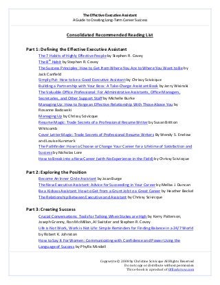 The Effective Executive Assistant 
A Guide to Creating Long‐Term Career Success 
   
 
Copywrite © 2008 by Christine Scivicque All Rights Reserved 
Do not copy or distribute without permission  
This e‐book is a product of OfficeArrow.com 
 
Consolidated Recommended Reading List 
 
Part 1: Defining the Effective Executive Assistant 
The 7 Habits of Highly Effective People by Stephen R. Covey 
The 8th
 Habit by Stephen R. Covey 
The Success Principles: How to Get from Where You Are to Where You Want to Be by 
Jack Canfield 
Simply Put: How to be a Good Executive Assistant by Chrissy Scivicque 
Building a Partnership with Your Boss: A Take‐Charge Assistant Book by Jerry Wisinski 
The Valuable Office Professional: For Administrative Assistants, Office Managers, 
Secretaries, and Other Support Staff by Michelle Burke 
Managing Up: How to Forge an Effective Relationship With Those Above You by 
Rosanne Badowski  
Managing Up by Chrissy Scivicque 
Resume Magic: Trade Secrets of a Professional Resume Writer by Susan Britton 
Whitcomb 
Cover Letter Magic: Trade Secrets of Professional Resume Writers By Wendy S. Enelow 
and Louise Kursmark 
The Pathfinder: How to Choose or Change Your Career for a Lifetime of Satisfaction and 
Success by Nicholas Lore 
How to Break into a New Career (with No Experience in the Field) by Chrissy Scivicque 
 
Part 2: Exploring the Position 
Become An Inner Circle Assistant by Joan Burge  
The New Executive Assistant: Advice for Succeeding in Your Career by Melba J. Duncan 
Be a Kickass Assistant: How to Get from a Grunt Job to a Great Career by Heather Beckel 
The Relationship Between Executive and Assistant by Chrissy Scivicque 
 
Part 3: Creating Success 
Crucial Conversations: Tools for Talking When Stakes are High by Kerry Patterson, 
Joseph Grenny, Ron McMillan, Al Switzler and Stephen R. Covey 
Life is Not Work, Work is Not Life: Simple Reminders for Finding Balance in a 24/7 World 
by Robert K. Johnston  
How to Say It For Women: Communicating with Confidence and Power Using the 
Language of Success by Phyllis Mindell 
 