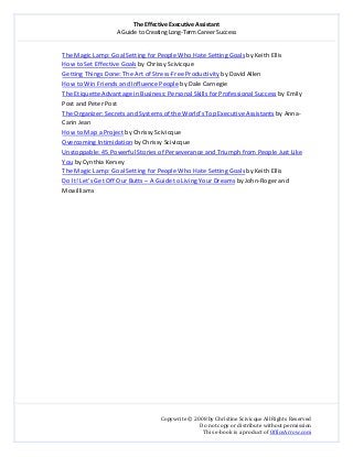 The Effective Executive Assistant 
A Guide to Creating Long‐Term Career Success 
   
 
Copywrite © 2008 by Christine Scivicque All Rights Reserved 
Do not copy or distribute without permission  
This e‐book is a product of OfficeArrow.com 
 
The Magic Lamp: Goal Setting for People Who Hate Setting Goals by Keith Ellis 
How to Set Effective Goals by Chrissy Scivicque 
  Getting Things Done: The Art of Stress‐Free Productivity by David Allen 
  How to Win Friends and Influence People by Dale Carnegie 
  The Etiquette Advantage in Business: Personal Skills for Professional Success by Emily 
Post and Peter Post 
  The Organizer: Secrets and Systems of the World’s Top Executive Assistants by Anna‐
Carin Jean  
How to Map a Project by Chrissy Scivicque  
Overcoming Intimidation by Chrissy Scivicque 
Unstoppable: 45 Powerful Stories of Perseverance and Triumph from People Just Like 
You by Cynthia Kersey  
  The Magic Lamp: Goal Setting for People Who Hate Setting Goals by Keith Ellis 
  Do It! Let’s Get Off Our Butts – A Guide to Living Your Dreams by John‐Roger and 
Mcwilliams 
 
 
 
 
 
 
 
 
 
 
 
 
 
 
 
 
 
 
 
 
 
 