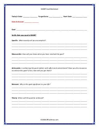  
SMART Goal Worksheet 
 
©2008 OfficeArrow.com 
 
 
Today’s Date: _______________  Target Date: ______________  Start Date: _______________ 
 
Date Achieved: _______________  
 
 
Goal: _________________________________________________________________________ 
 
Verify that your goal is SMART  
 
Specific: What exactly will you accomplish?  
______________________________________________________________________________
______________________________________________________________________________ 
______________________________________________________________________________ 
 
Measurable: How will you know when you have reached this goal?  
______________________________________________________________________________
______________________________________________________________________________ 
______________________________________________________________________________ 
 
Achievable: Is achieving this goal realistic with effort and commitment? Have you the resources 
to achieve this goal? If not, how will you get them?  
______________________________________________________________________________
______________________________________________________________________________ 
______________________________________________________________________________ 
 
Relevant: Why is this goal significant to your life? 
______________________________________________________________________________
______________________________________________________________________________ 
______________________________________________________________________________ 
 
Timely: When will this goal be achieved?  
______________________________________________________________________________
______________________________________________________________________________ 
______________________________________________________________________________ 
 
 
 