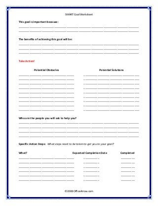  
SMART Goal Worksheet 
 
©2008 OfficeArrow.com 
 
This goal is important because: 
______________________________________________________________________________
______________________________________________________________________________ 
 
The benefits of achieving this goal will be: 
______________________________________________________________________________
______________________________________________________________________________ 
______________________________________________________________________________ 
 
Take Action!  
 
Potential Obstacles 
____________________________________
____________________________________
____________________________________
____________________________________
____________________________________
____________________________________
____________________________________
____________________________________
____________________________________ 
 
Potential Solutions 
____________________________________
____________________________________
____________________________________
____________________________________
____________________________________
____________________________________
____________________________________
____________________________________
____________________________________ 
Who are the people you will ask to help you?  
______________________________________________________________________________
______________________________________________________________________________
______________________________________________________________________________
______________________________________________________________________________ 
 
Specific Action Steps:  What steps need to be taken to get you to your goal?  
 
What?                     Expected Completion Date                   Completed  
____________________________________   __________      _________ 
____________________________________   __________      _________ 
____________________________________   __________      _________ 
____________________________________   __________      _________ 
____________________________________   __________      _________ 
____________________________________   __________      _________ 
 
