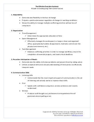 The Effective Executive Assistant 
A Guide to Creating Long‐Term Career Success 
   
 
Copywrite © 2008 by Christine Scivicque All Rights Reserved 
Do not copy or distribute without permission  
This e‐book is a product of OfficeArrow.com 
 
1. Adaptability 
• Demonstrates flexibility in the face of change 
• Projects a positive demeanor regardless of changes in working conditions  
• Shows the ability to manage multiple conflicting priorities without loss of 
composure  
 
2. Organization  
• Time Management   
Determines the appropriate allocation of time  
• Space Management  
Effectively manages the workspace (i.e. keeps a clean and organized 
office, appropriately handles all paperwork, maintains control over the 
physical environment, etc.)  
• Task Management  
Balances conflicting priorities in order to manage workflow, ensure the 
completion of essential projects, and meet critical deadlines  
 
3. Proactive Anticipation of Needs  
• Demonstrates the ability to foresee problems and prevent them by taking action  
• Utilizes analytical skills and a broad understanding of the business to effectively 
interpret needs 
 
4. Communication Skills  
• Listening skills 
Understands that the most important aspect of communication is the act 
of listening and actively works to improve those skills  
• Oral 
Speaks with confidence using clear, concise sentences and is easily 
understood  
• Written  
Produces well thought‐out, professional correspondence free of 
grammatical and spelling errors 
 
 
 
 