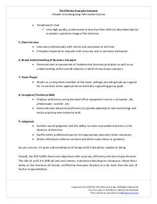 The Effective Executive Assistant 
A Guide to Creating Long‐Term Career Success 
   
 
Copywrite © 2008 by Christine Scivicque All Rights Reserved 
Do not copy or distribute without permission  
This e‐book is a product of OfficeArrow.com 
 
• Telephone/E‐mail  
Uses high quality, professional oral and written skills (as described above) 
to project a positive image of the business  
 
5. Client Service  
• Interacts professionally with clients and associates at all times  
• Promptly responds to requests with accuracy and a courteous demeanor 
 
6. Broad Understanding of Business Concepts  
• Demonstrates an awareness of fundamental business principles as well as an 
understanding of the overall industry in which the business operates  
 
7. Team Player  
• Works as a competent member of the team, willingly providing back‐up support 
for co‐workers when appropriate and actively supporting group goals  
 
8. Computer/Technical Skills 
• Displays proficiency using standard office equipment such as a computer, fax, 
photocopier, scanner, etc. 
• Demonstrates advanced proficiency by quickly adapting to new technology and 
easily acquiring new technical skills  
 
9. Judgment  
• Exhibits sound judgment and the ability to make reasonable decisions in the 
absence of direction 
• Swiftly refers problems/issues to the appropriate person(s) when necessary 
• Works effectively without constant and direct supervision or guidance 
 
As you can see, it’s quite a demanding list of things an EEA should be capable of doing.  
 
Overall, the EEA fulfills these core objectives with accuracy, efficiency and slice of good humor. 
The role of an EEA is difficult and very intense. A positive attitude goes a long way. Never focus 
solely on the functions of the job; an Effective Executive Assistant is truly more than the sum of 
his/her responsibilities.  
 
 