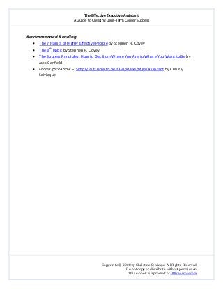 The Effective Executive Assistant 
A Guide to Creating Long‐Term Career Success 
   
 
Copywrite © 2008 by Christine Scivicque All Rights Reserved 
Do not copy or distribute without permission  
This e‐book is a product of OfficeArrow.com 
 
Recommended Reading 
• The 7 Habits of Highly Effective People by Stephen R. Covey  
• The 8th
 Habit by Stephen R. Covey 
• The Success Principles: How to Get from Where You Are to Where You Want to Be by 
Jack Canfield 
• From OfficeArrow –  Simply Put: How to be a Good Executive Assistant by Chrissy 
Scivicque 
 
 
 
 
 
 
 
 
 
 
 
 
 
 
 
 
 
 
 
 
 
 
 
 
 
 