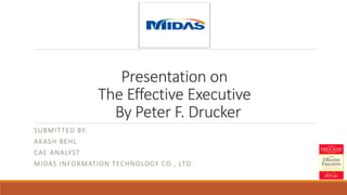 Presentation on
The Effective Executive
By Peter F. Drucker
SUBMITTED BY:
AKASH BEHL
CAE ANALYST
MIDAS INFORMATION TECHNOLOGY CO., LTD.
 