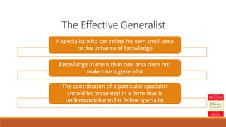 The Effective Generalist
A specialist who can relate his own small area
to the universe of knowledge
Knowledge in more than one area does not
make one a generalist
The contribution of a particular specialist
should be presented in a form that is
understandable to his fellow specialist
 