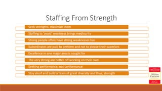 Staffing From Strength
Seek strengths, maximize them
Staffing to ‘avoid’ weakness brings mediocrity
Strong people often have strong weaknesses too
Subordinates are paid to perform and not to please their superiors
Excellence in one major area is sought for
The very strong are better off working on their own
Seeking performance, not conformance
Stay aloof and build a team of great diversity and thus, strength
 