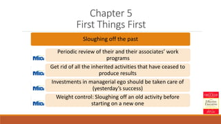 Chapter 5
First Things First
Sloughing off the past
Periodic review of their and their associates’ work
programs
Get rid of all the inherited activities that have ceased to
produce results
Investments in managerial ego should be taken care of
(yesterday’s success)
Weight control: Sloughing off an old activity before
starting on a new one
 